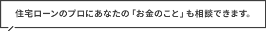 住宅ローンのプロにあなたの「お金のこと」も無料で相談できます
